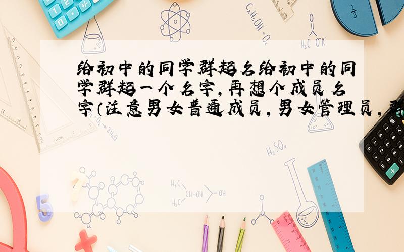 给初中的同学群起名给初中的同学群起一个名字,再想个成员名字（注意男女普通成员,男女管理员,群主都要不一样,男女普通成员的