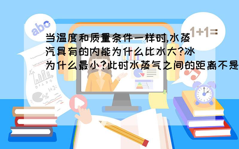 当温度和质量条件一样时,水蒸汽具有的内能为什么比水大?冰为什么最小?此时水蒸气之间的距离不是应该