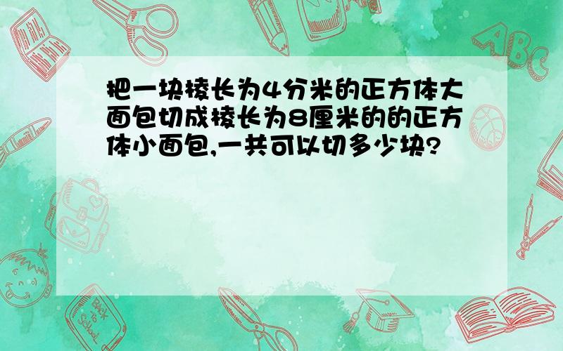 把一块棱长为4分米的正方体大面包切成棱长为8厘米的的正方体小面包,一共可以切多少块?