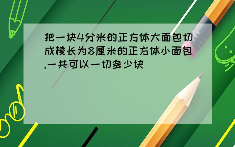 把一块4分米的正方体大面包切成棱长为8厘米的正方体小面包,一共可以一切多少块