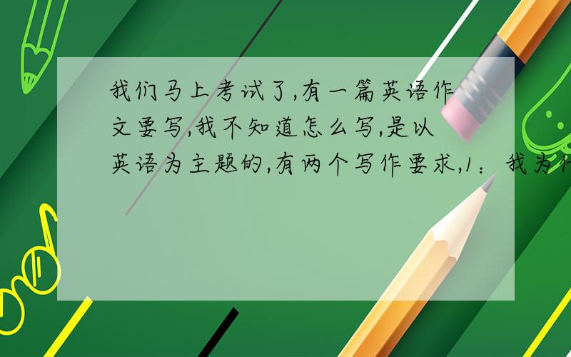 我们马上考试了,有一篇英语作文要写,我不知道怎么写,是以英语为主题的,有两个写作要求,1：我为什么要选这门学科,2：我有