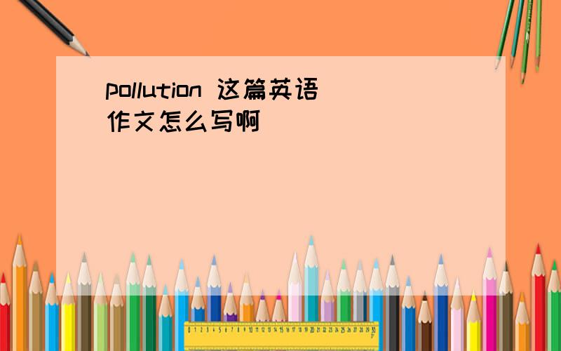 pollution 这篇英语作文怎么写啊