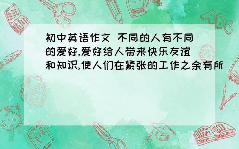 初中英语作文 不同的人有不同的爱好,爱好给人带来快乐友谊和知识,使人们在紧张的工作之余有所