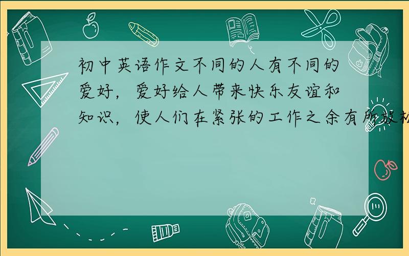 初中英语作文不同的人有不同的爱好，爱好给人带来快乐友谊和知识，使人们在紧张的工作之余有所放松。但随着环境的变化，阅历的增