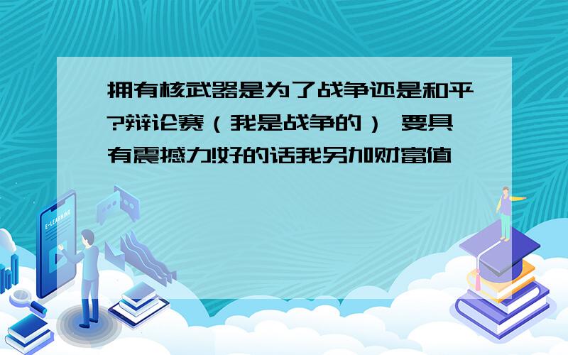 拥有核武器是为了战争还是和平?辩论赛（我是战争的） 要具有震撼力!好的话我另加财富值