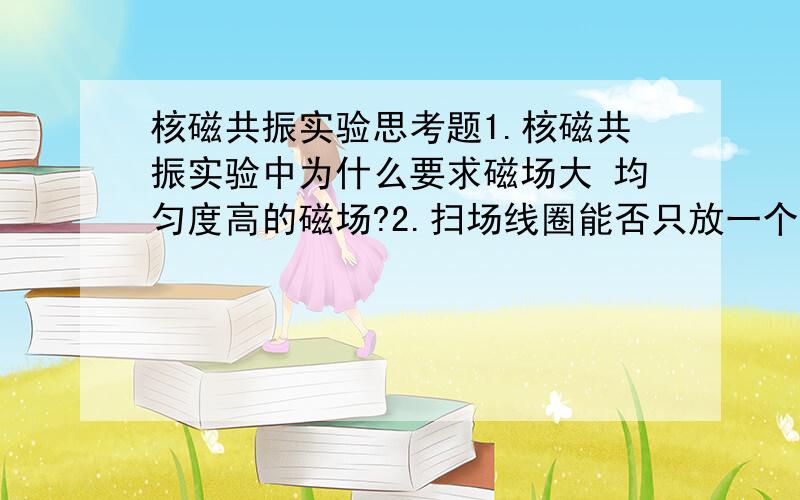 核磁共振实验思考题1.核磁共振实验中为什么要求磁场大 均匀度高的磁场?2.扫场线圈能否只放一个?对两个线圈的放置有什么要