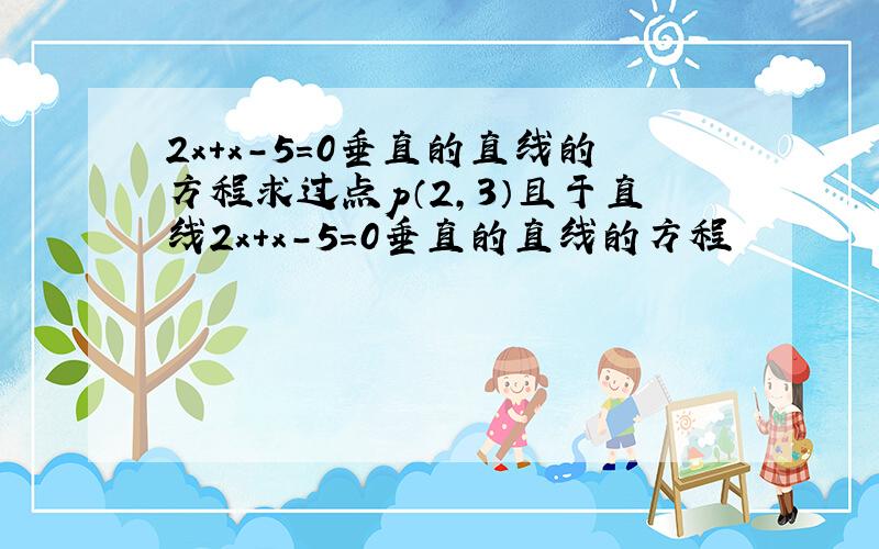 2x＋x－5=0垂直的直线的方程求过点p（2,3）且于直线2x＋x－5=0垂直的直线的方程