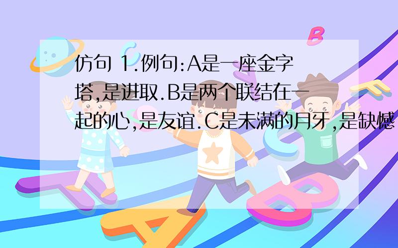 仿句 1.例句:A是一座金字塔,是进取.B是两个联结在一起的心,是友谊.C是未满的月牙,是缺憾.仿句:2.例句:它不是地