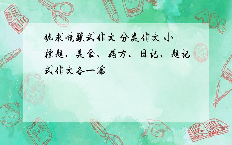 跪求镜头式作文 分类作文 小标题、美食、药方、日记、题记式作文各一篇