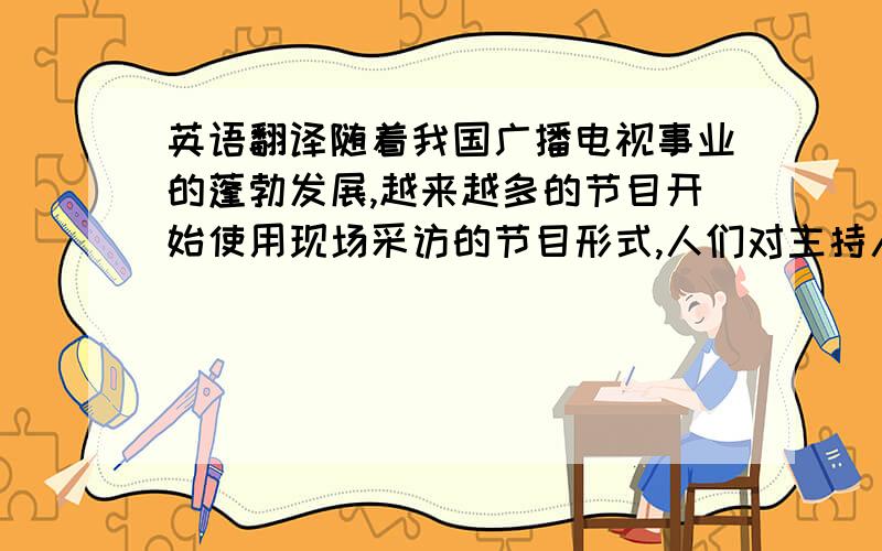 英语翻译随着我国广播电视事业的蓬勃发展,越来越多的节目开始使用现场采访的节目形式,人们对主持人现场采访能力的要求在不断提