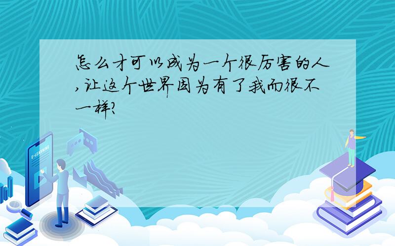 怎么才可以成为一个很厉害的人,让这个世界因为有了我而很不一样?