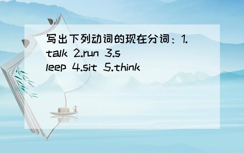 写出下列动词的现在分词：1.talk 2.run 3.sleep 4.sit 5.think