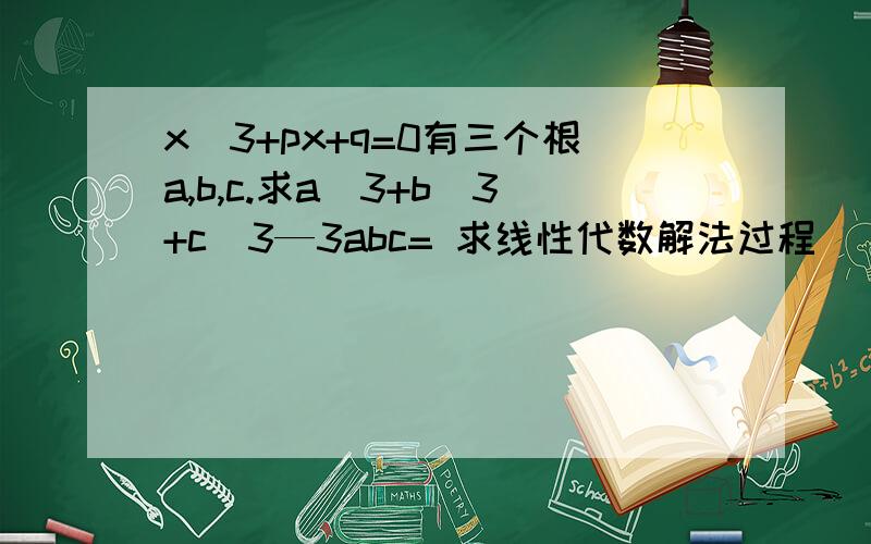 x^3+px+q=0有三个根a,b,c.求a^3+b^3+c^3—3abc= 求线性代数解法过程