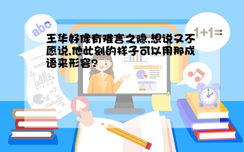 王华好像有难言之隐,想说又不愿说,他此刻的样子可以用那成语来形容?