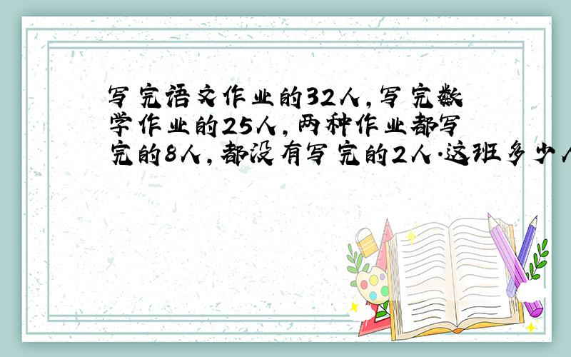 写完语文作业的32人,写完数学作业的25人,两种作业都写完的8人,都没有写完的2人.这班多少人?