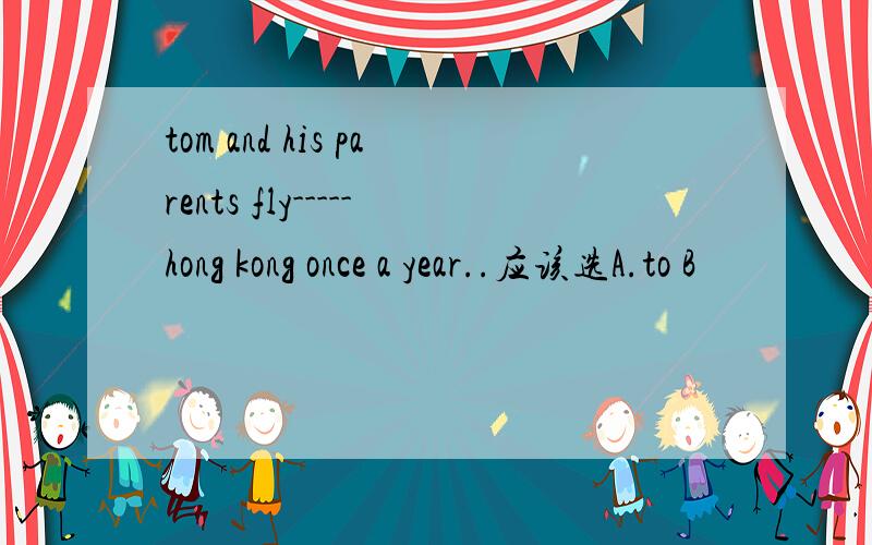 tom and his parents fly-----hong kong once a year..应该选A.to B