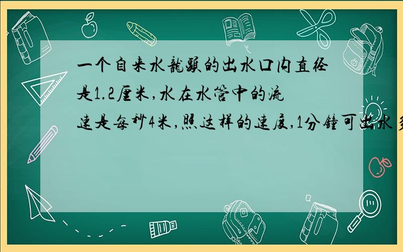 一个自来水龙头的出水口内直径是1.2厘米,水在水管中的流速是每秒4米,照这样的速度,1分钟可出水多少升?