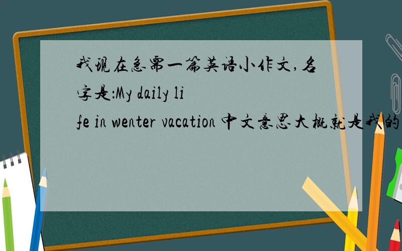 我现在急需一篇英语小作文,名字是：My daily life in wenter vacation 中文意思大概就是我的