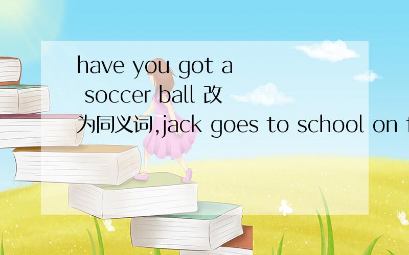 have you got a soccer ball 改为同义词,jack goes to school on foot