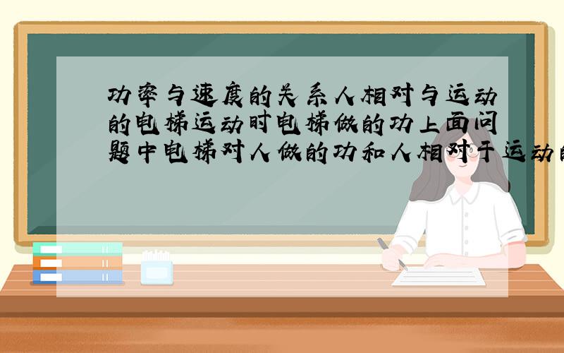 功率与速度的关系人相对与运动的电梯运动时电梯做的功上面问题中电梯对人做的功和人相对于运动的电梯不动时电梯对人做的功怎样计