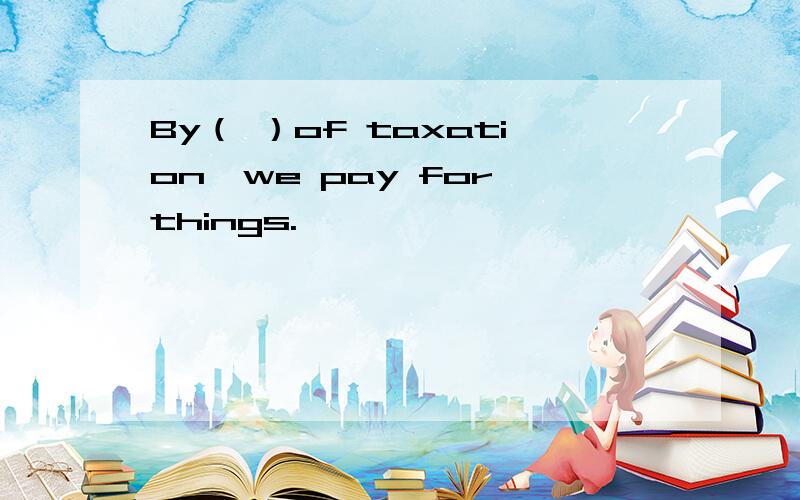 By（ ）of taxation,we pay for things.