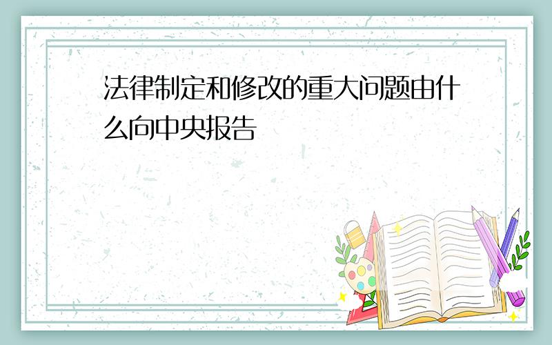 法律制定和修改的重大问题由什么向中央报告