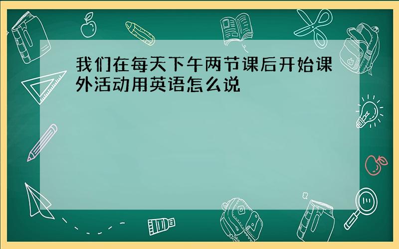 我们在每天下午两节课后开始课外活动用英语怎么说