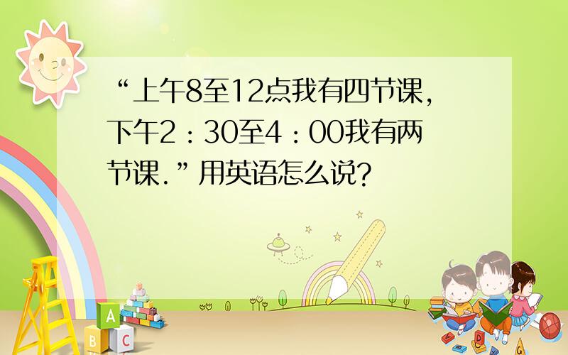 “上午8至12点我有四节课,下午2：30至4：00我有两节课.”用英语怎么说?