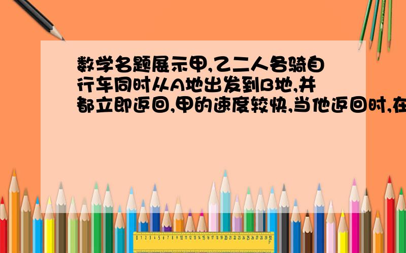 数学名题展示甲,乙二人各骑自行车同时从A地出发到B地,并都立即返回,甲的速度较快,当他返回时,在距B地4千米处遇到乙;甲