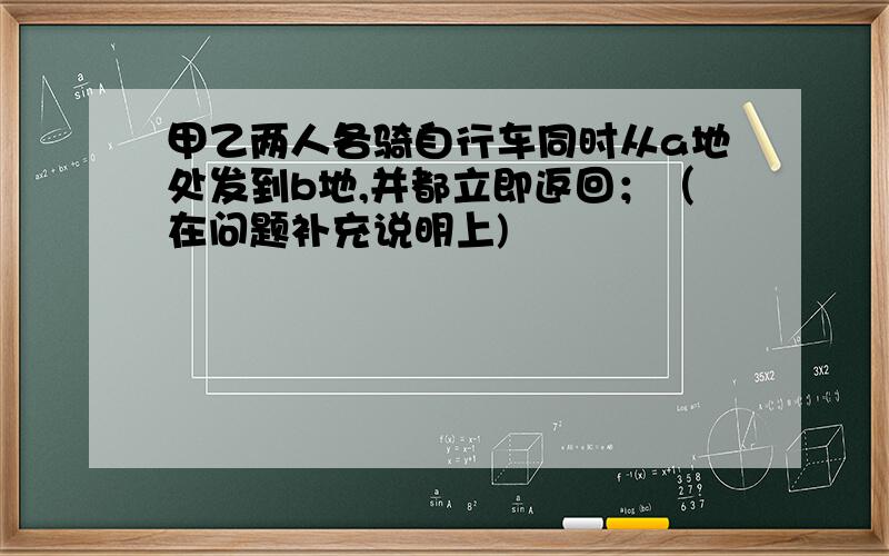 甲乙两人各骑自行车同时从a地处发到b地,并都立即返回；（在问题补充说明上)