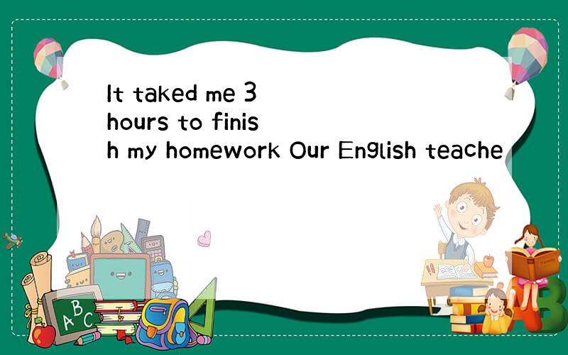 It taked me 3 hours to finish my homework Our English teache