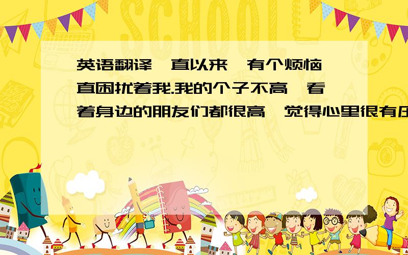 英语翻译一直以来,有个烦恼一直困扰着我.我的个子不高,看着身边的朋友们都很高,觉得心里很有压力,很想要长高,我该怎么办呢