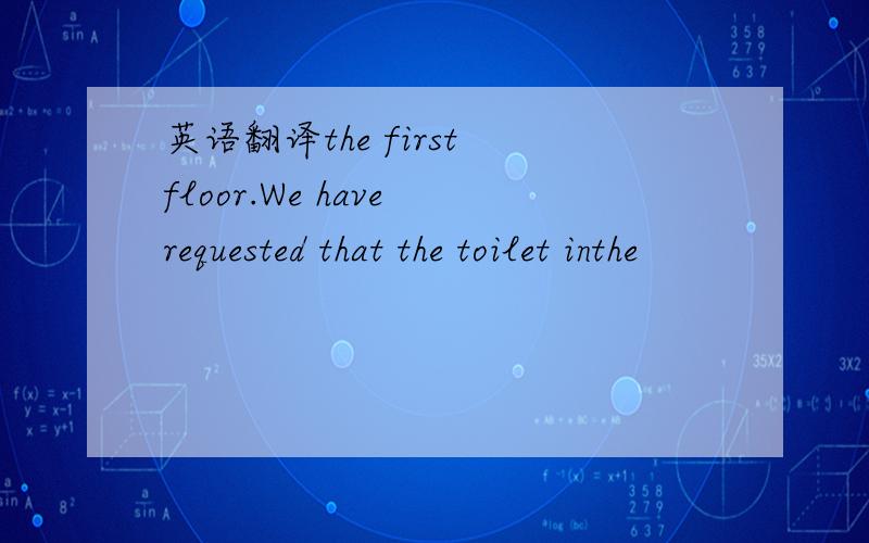 英语翻译the first floor.We have requested that the toilet inthe