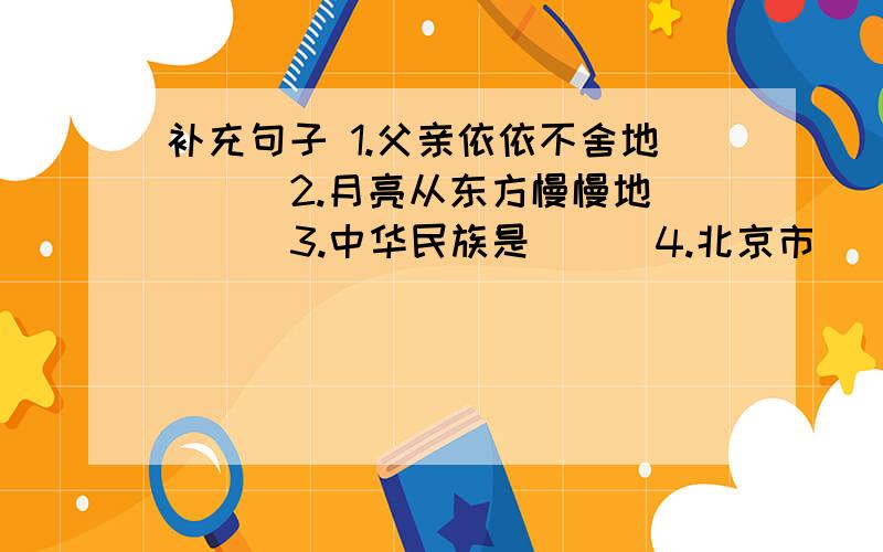 补充句子 1.父亲依依不舍地（ ） 2.月亮从东方慢慢地（ ） 3.中华民族是（ ） 4.北京市（ ）