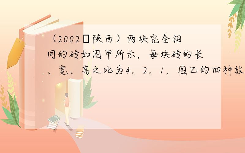 （2002•陕西）两块完全相同的砖如图甲所示，每块砖的长、宽、高之比为4：2：1，图乙的四种放法中，有两种与图甲放法对水