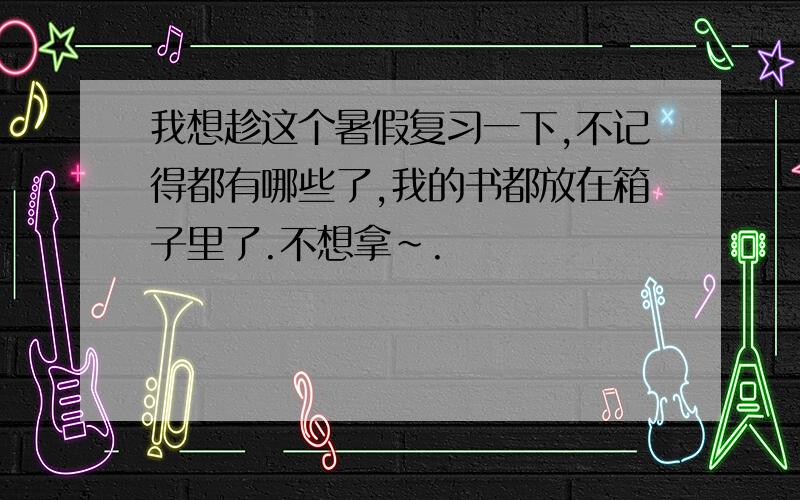 我想趁这个暑假复习一下,不记得都有哪些了,我的书都放在箱子里了.不想拿~.