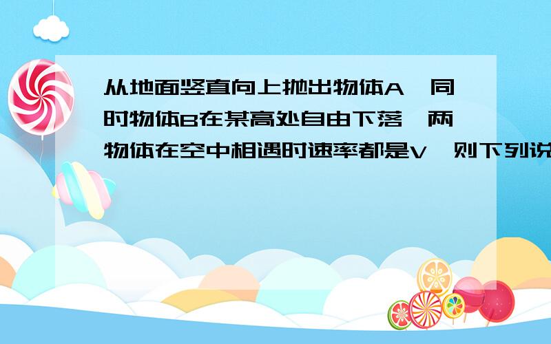 从地面竖直向上抛出物体A,同时物体B在某高处自由下落,两物体在空中相遇时速率都是V,则下列说法中正确的