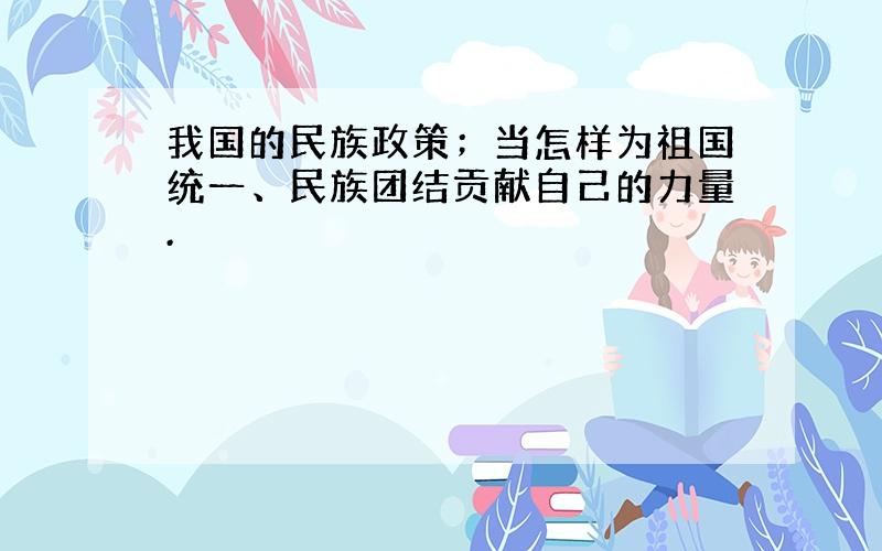 我国的民族政策；当怎样为祖国统一、民族团结贡献自己的力量.