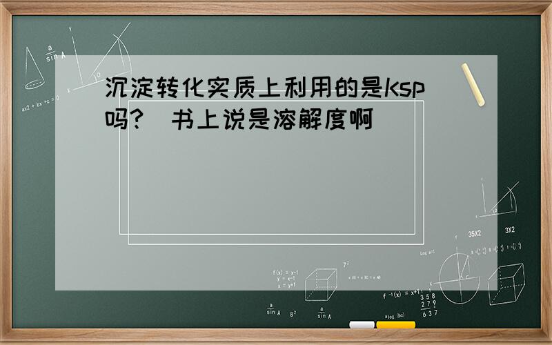 沉淀转化实质上利用的是Ksp吗?（书上说是溶解度啊）