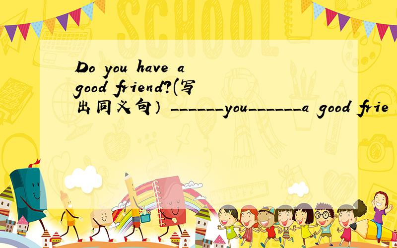 Do you have a good friend?(写出同义句） ______you______a good frie