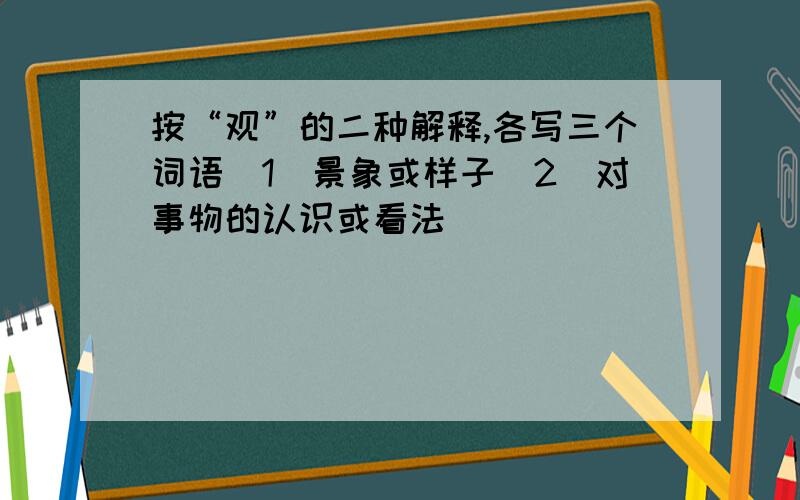 按“观”的二种解释,各写三个词语（1）景象或样子（2）对事物的认识或看法