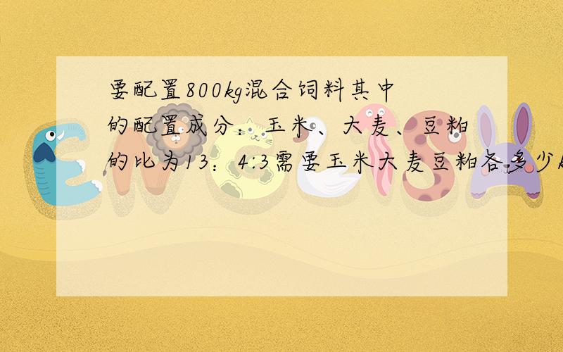 要配置800kg混合饲料其中的配置成分：玉米、大麦、豆粕的比为13：4:3需要玉米大麦豆粕各多少kg