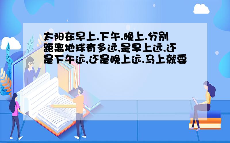 太阳在早上.下午.晚上.分别距离地球有多远,是早上远,还是下午远,还是晚上远.马上就要