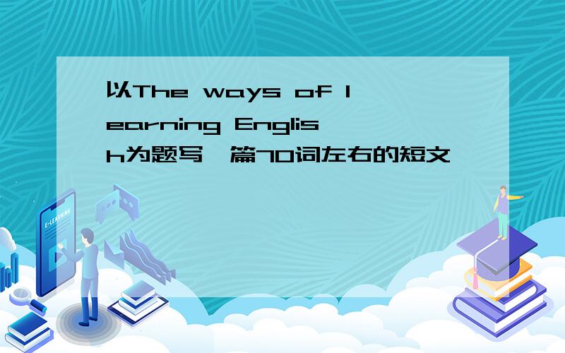 以The ways of learning English为题写一篇70词左右的短文