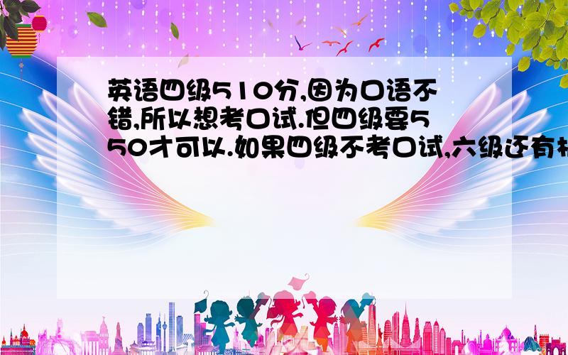 英语四级510分,因为口语不错,所以想考口试.但四级要550才可以.如果四级不考口试,六级还有机会么?