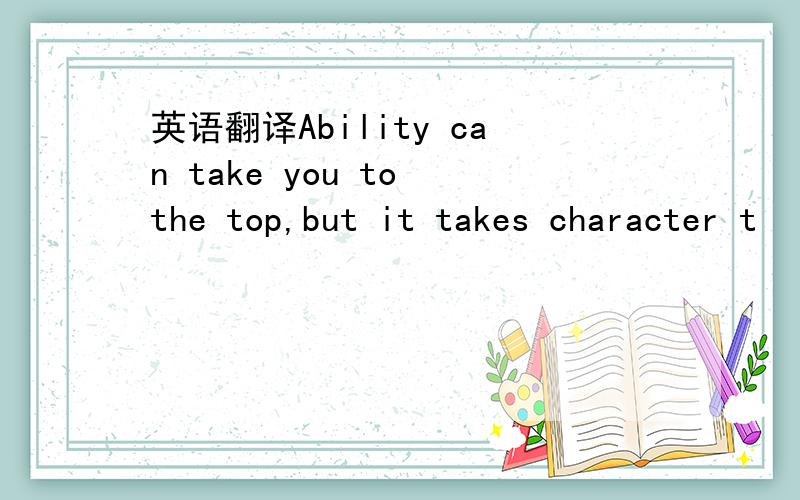 英语翻译Ability can take you to the top,but it takes character t