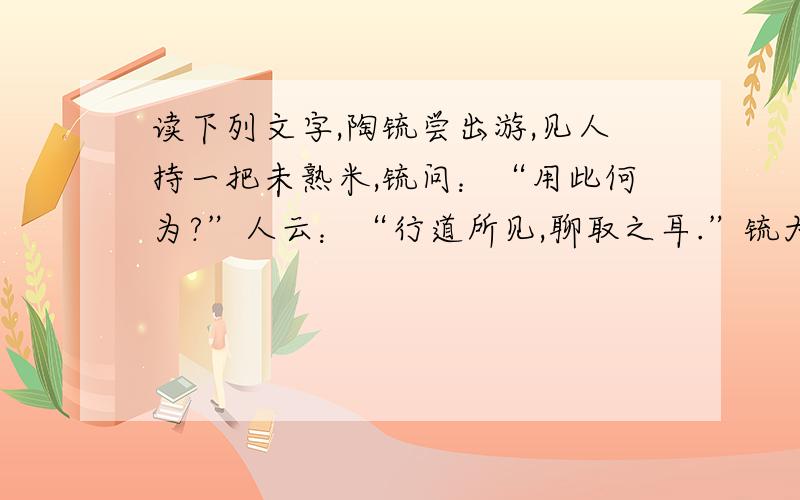 读下列文字,陶锍尝出游,见人持一把未熟米,锍问：“用此何为?”人云：“行道所见,聊取之耳.”锍大怒曰：“汝既不田,而戏贼