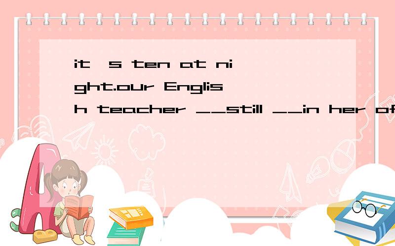 it's ten at night.our English teacher __still __in her offic