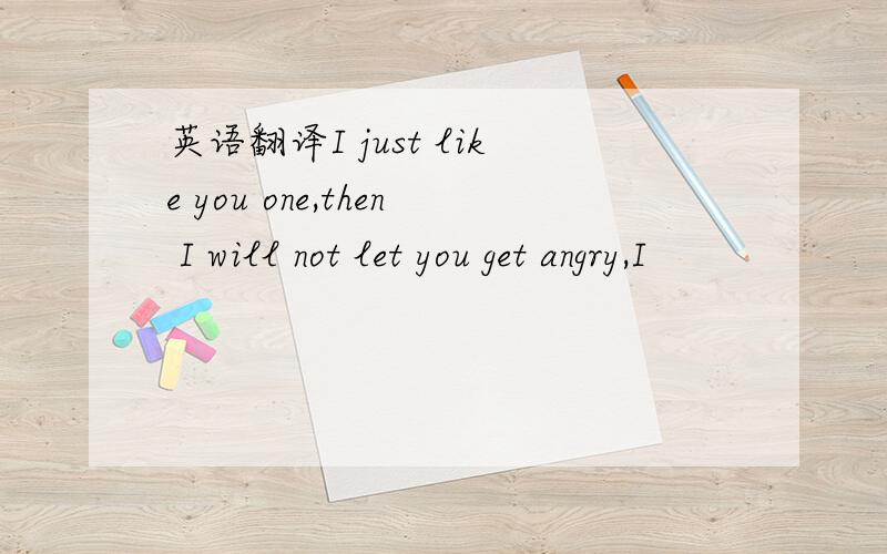 英语翻译I just like you one,then I will not let you get angry,I