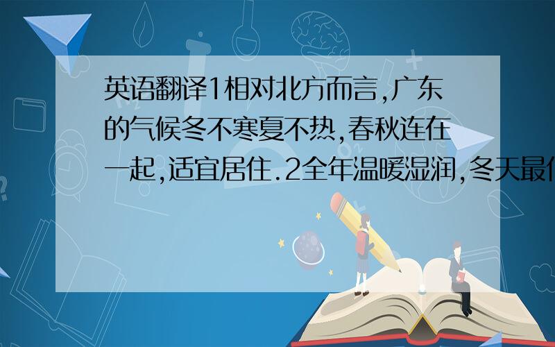 英语翻译1相对北方而言,广东的气候冬不寒夏不热,春秋连在一起,适宜居住.2全年温暖湿润,冬天最低温度为七摄氏度,最冷的一